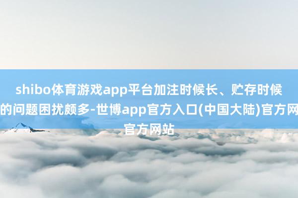 shibo体育游戏app平台加注时候长、贮存时候短的问题困扰颇多-世博app官方入口(中国大陆)官方网站