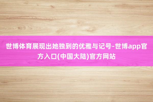 世博体育展现出她独到的优雅与记号-世博app官方入口(中国大陆)官方网站