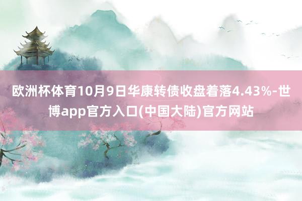 欧洲杯体育10月9日华康转债收盘着落4.43%-世博app官方入口(中国大陆)官方网站