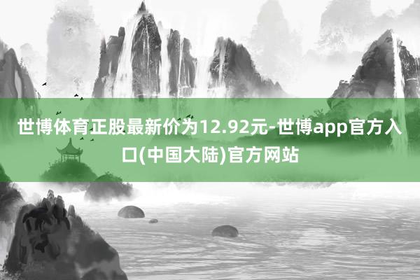 世博体育正股最新价为12.92元-世博app官方入口(中国大陆)官方网站