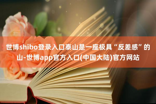 世博shibo登录入口泰山是一座极具“反差感”的山-世博app官方入口(中国大陆)官方网站