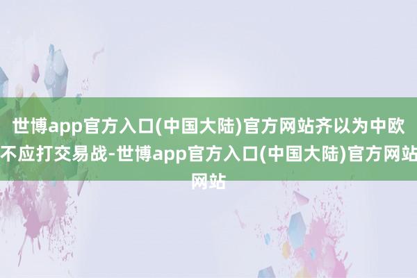 世博app官方入口(中国大陆)官方网站齐以为中欧不应打交易战-世博app官方入口(中国大陆)官方网站