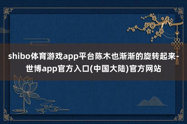 shibo体育游戏app平台陈木也渐渐的旋转起来-世博app官方入口(中国大陆)官方网站