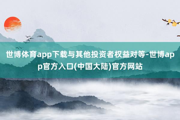 世博体育app下载与其他投资者权益对等-世博app官方入口(中国大陆)官方网站