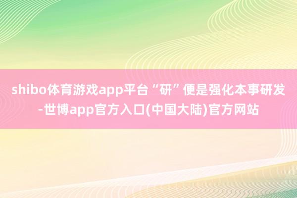 shibo体育游戏app平台“研”便是强化本事研发-世博app官方入口(中国大陆)官方网站