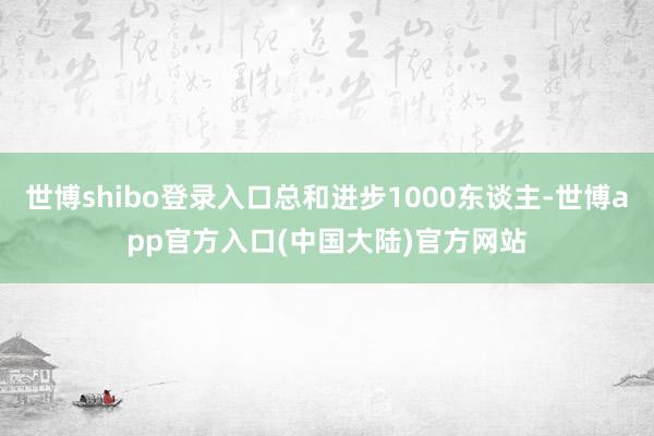 世博shibo登录入口总和进步1000东谈主-世博app官方入口(中国大陆)官方网站