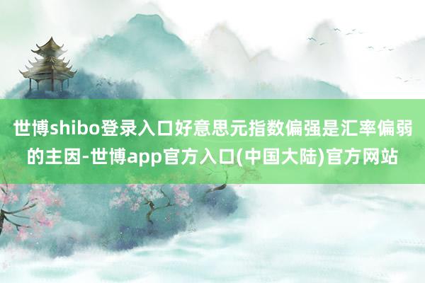 世博shibo登录入口好意思元指数偏强是汇率偏弱的主因-世博app官方入口(中国大陆)官方网站