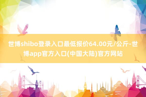 世博shibo登录入口最低报价64.00元/公斤-世博app官方入口(中国大陆)官方网站