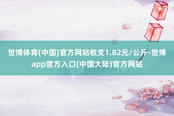 世博体育(中国)官方网站收支1.82元/公斤-世博app官方入口(中国大陆)官方网站