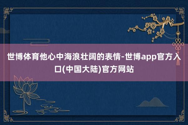 世博体育他心中海浪壮阔的表情-世博app官方入口(中国大陆)官方网站