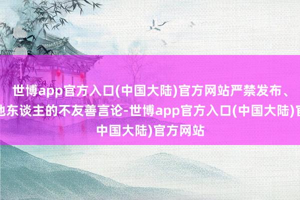 世博app官方入口(中国大陆)官方网站严禁发布、传播对他东谈主的不友善言论-世博app官方入口(中国大陆)官方网站