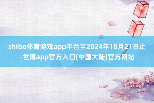 shibo体育游戏app平台至2024年10月21日止-世博app官方入口(中国大陆)官方网站