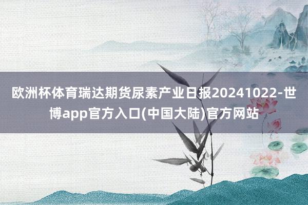 欧洲杯体育瑞达期货尿素产业日报20241022-世博app官方入口(中国大陆)官方网站