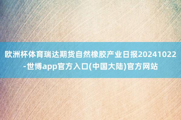 欧洲杯体育瑞达期货自然橡胶产业日报20241022-世博app官方入口(中国大陆)官方网站