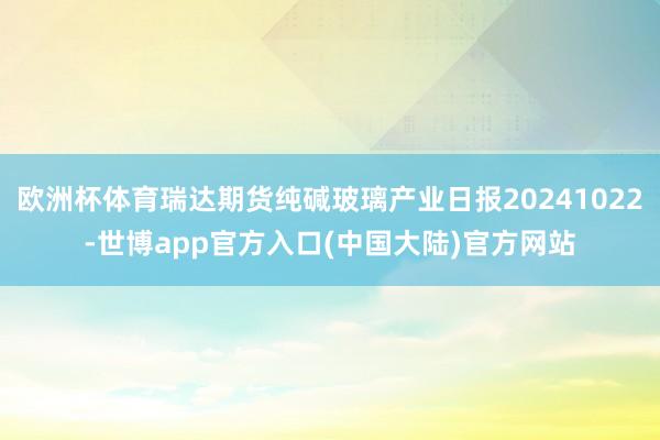 欧洲杯体育瑞达期货纯碱玻璃产业日报20241022-世博app官方入口(中国大陆)官方网站