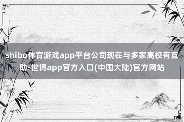 shibo体育游戏app平台公司现在与多家高校有互助-世博app官方入口(中国大陆)官方网站