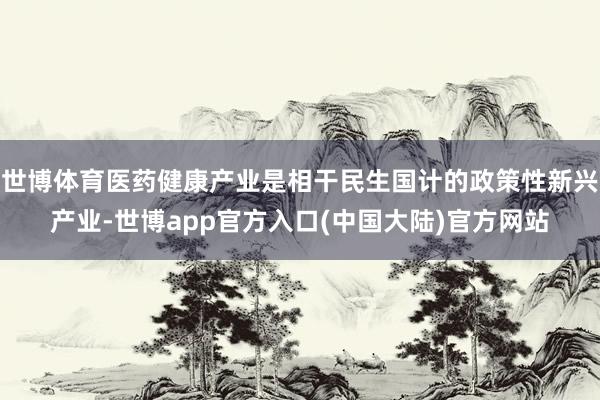 世博体育医药健康产业是相干民生国计的政策性新兴产业-世博app官方入口(中国大陆)官方网站