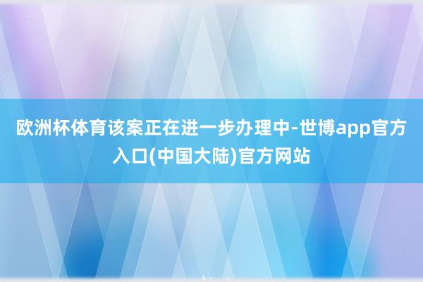 欧洲杯体育该案正在进一步办理中-世博app官方入口(中国大陆)官方网站