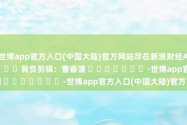 世博app官方入口(中国大陆)官方网站尽在新浪财经APP            						背负剪辑：曹睿潼 							-世博app官方入口(中国大陆)官方网站