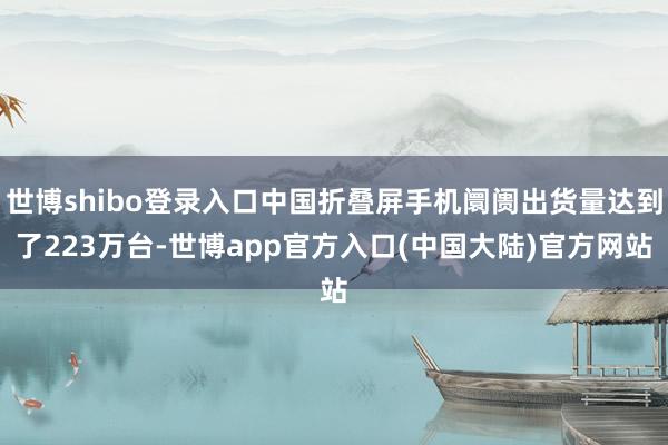 世博shibo登录入口中国折叠屏手机阛阓出货量达到了223万台-世博app官方入口(中国大陆)官方网站