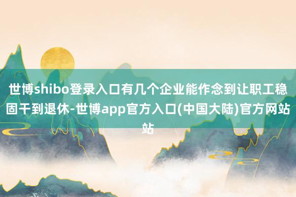 世博shibo登录入口有几个企业能作念到让职工稳固干到退休-世博app官方入口(中国大陆)官方网站