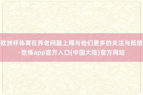 欧洲杯体育在养老问题上赐与他们更多的关注与抵偿-世博app官方入口(中国大陆)官方网站