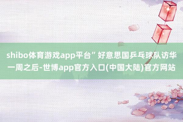 shibo体育游戏app平台”好意思国乒乓球队访华一周之后-世博app官方入口(中国大陆)官方网站