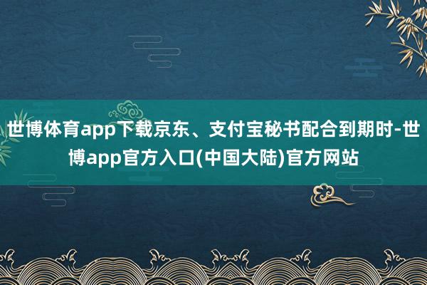 世博体育app下载京东、支付宝秘书配合到期时-世博app官方入口(中国大陆)官方网站