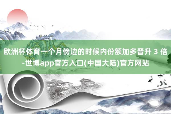 欧洲杯体育一个月傍边的时候内份额加多晋升 3 倍-世博app官方入口(中国大陆)官方网站