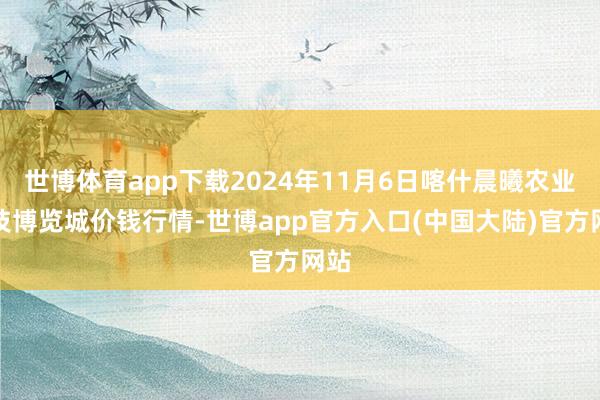 世博体育app下载2024年11月6日喀什晨曦农业科技博览城价钱行情-世博app官方入口(中国大陆)官方网站