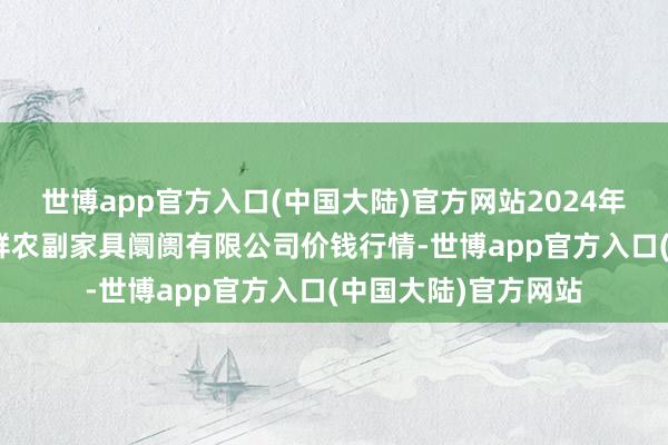 世博app官方入口(中国大陆)官方网站2024年11月6日吴忠市鑫鲜农副家具阛阓有限公司价钱行情-世博app官方入口(中国大陆)官方网站