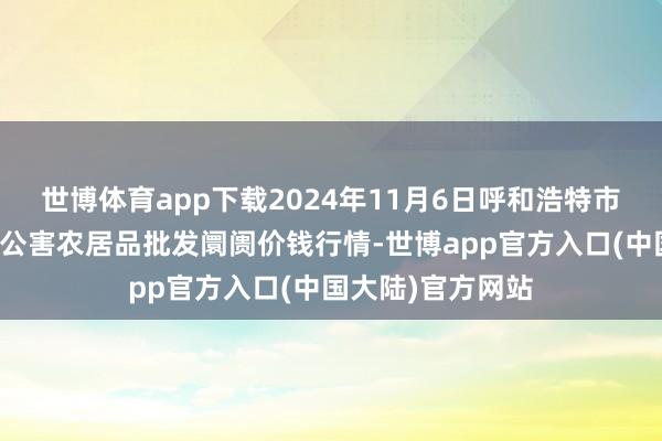 世博体育app下载2024年11月6日呼和浩特市好意思通首府无公害农居品批发阛阓价钱行情-世博app官方入口(中国大陆)官方网站