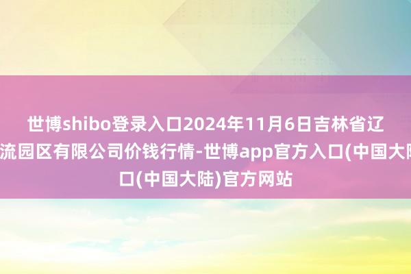 世博shibo登录入口2024年11月6日吉林省辽源市仙城物流园区有限公司价钱行情-世博app官方入口(中国大陆)官方网站