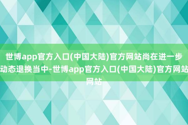 世博app官方入口(中国大陆)官方网站尚在进一步动态退换当中-世博app官方入口(中国大陆)官方网站