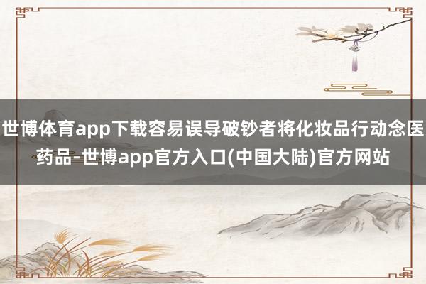 世博体育app下载容易误导破钞者将化妆品行动念医药品-世博app官方入口(中国大陆)官方网站