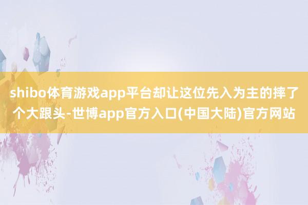 shibo体育游戏app平台却让这位先入为主的摔了个大跟头-世博app官方入口(中国大陆)官方网站