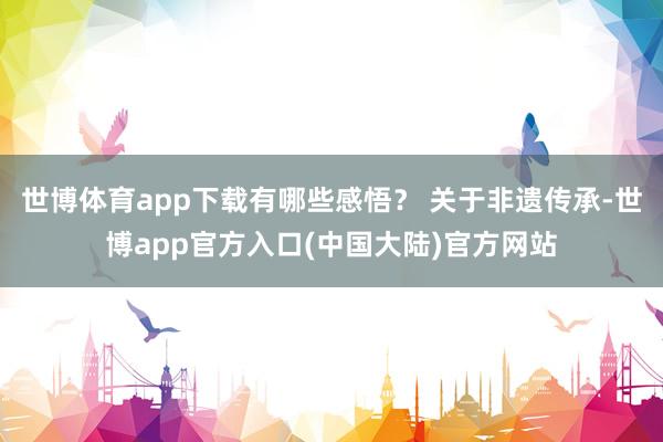 世博体育app下载有哪些感悟？ 关于非遗传承-世博app官方入口(中国大陆)官方网站