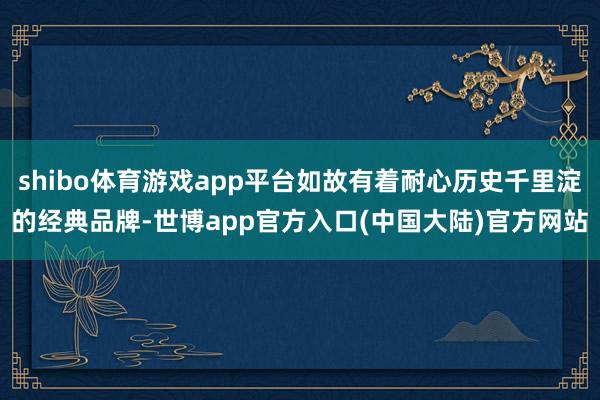 shibo体育游戏app平台如故有着耐心历史千里淀的经典品牌-世博app官方入口(中国大陆)官方网站