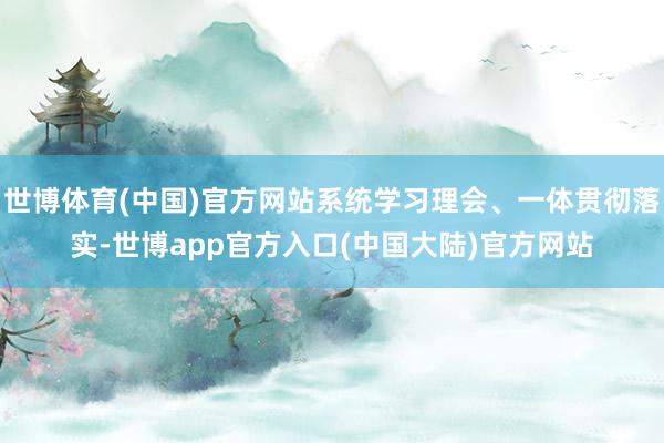 世博体育(中国)官方网站系统学习理会、一体贯彻落实-世博app官方入口(中国大陆)官方网站