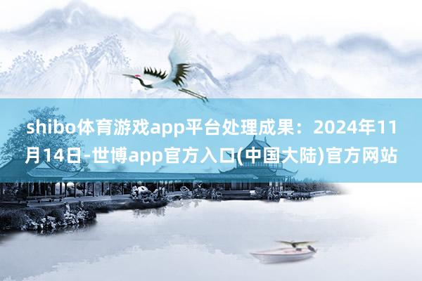 shibo体育游戏app平台处理成果：2024年11月14日-世博app官方入口(中国大陆)官方网站