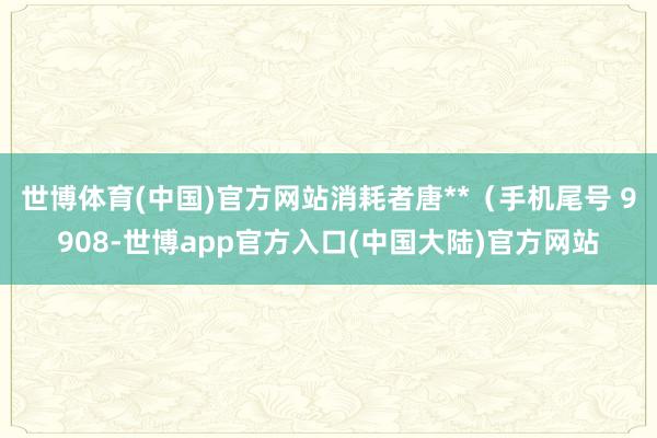 世博体育(中国)官方网站消耗者唐**（手机尾号 9908-世博app官方入口(中国大陆)官方网站