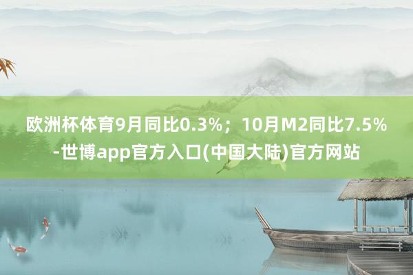 欧洲杯体育9月同比0.3%；　　10月M2同比7.5%-世博app官方入口(中国大陆)官方网站