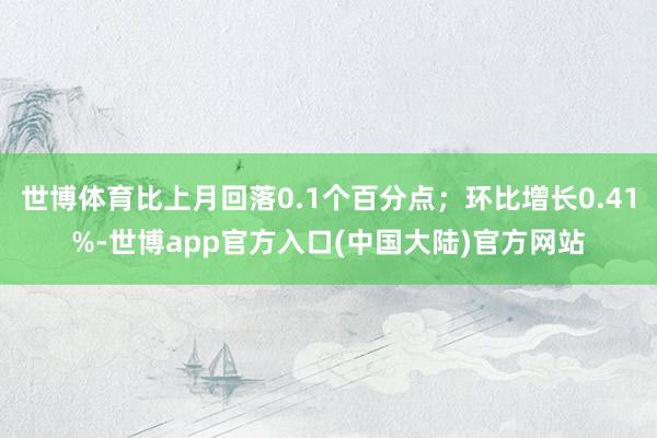 世博体育比上月回落0.1个百分点；环比增长0.41%-世博app官方入口(中国大陆)官方网站