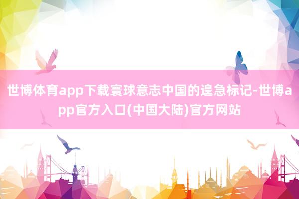 世博体育app下载寰球意志中国的遑急标记-世博app官方入口(中国大陆)官方网站