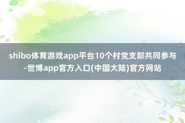 shibo体育游戏app平台10个村党支部共同参与-世博app官方入口(中国大陆)官方网站