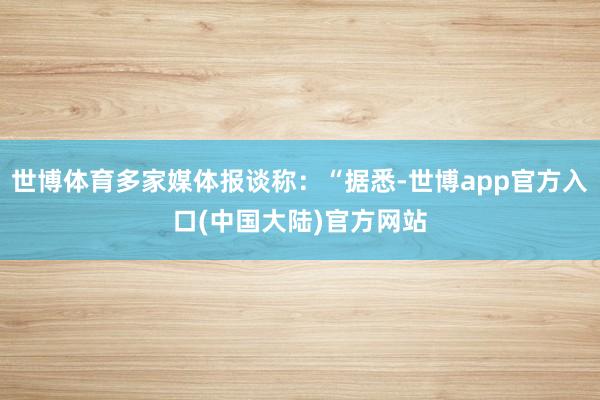 世博体育多家媒体报谈称：“据悉-世博app官方入口(中国大陆)官方网站