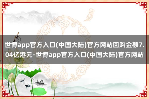 世博app官方入口(中国大陆)官方网站回购金额7.04亿港元-世博app官方入口(中国大陆)官方网站