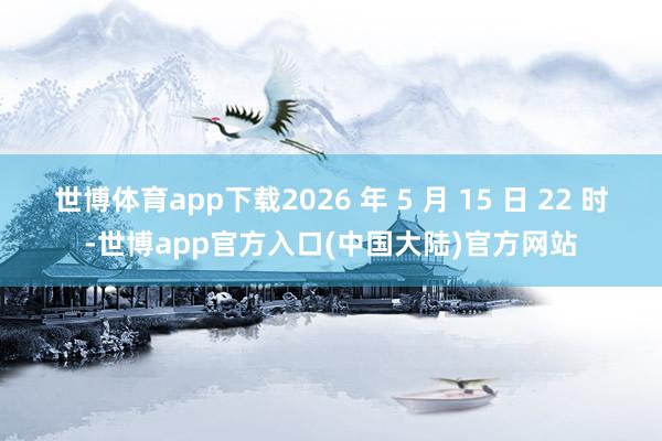 世博体育app下载2026 年 5 月 15 日 22 时-世博app官方入口(中国大陆)官方网站