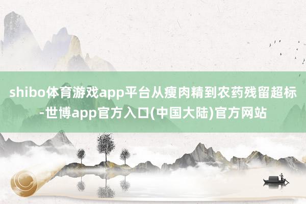 shibo体育游戏app平台从瘦肉精到农药残留超标-世博app官方入口(中国大陆)官方网站