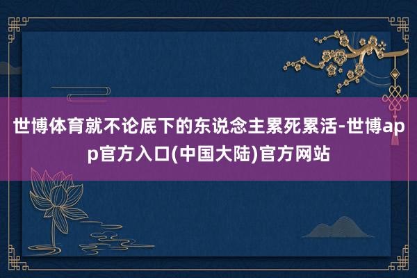 世博体育就不论底下的东说念主累死累活-世博app官方入口(中国大陆)官方网站